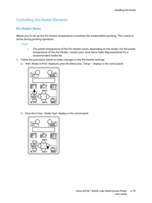 Page 163Handling the Printer
Xerox 8254E / 8264E Color Wide Format Printer
User Guide4-79
Controlling the Heater Elements
Pre-Heater Menu
Allows you to set up the Pre-Heater temperature to preheat the media before printing. This control is 
active during printing operation.
Note:
•The preset temperature of the Pre-Heater varies, depending on the media. For the preset 
temperature of the Pre-Heater, contact your local Xerox Sales Representative for a 
recommended media list.
1. Follow the procedure below to make...