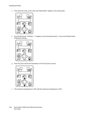 Page 168Handling the Printer
Xerox 8254E / 8264E Color Wide Format Printer
User Guide 4-84e. Press either the [+] key or the [-] key until "PlatenHeater" displays in the control panel.
f. Press the [Enter] key. "PreHeater  **c" displays in the control panel (where ** is the current Platen Heater 
temperature setting).
g. Press the [-] key to lower the temperature or Press the [+] key to raise it.
• The minimum temperature is 30C and the maximum temperature is 50C.
Downloaded From...