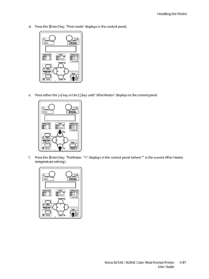 Page 171Handling the Printer
Xerox 8254E / 8264E Color Wide Format Printer
User Guide4-87 d. Press the [Enter] key. "Print mode" displays in the control panel.
e. Press either the [+] key or the [-] key until "AfterHeater" displays in the control panel.
f. Press the [Enter] key. "PreHeater  **c" displays in the control panel (where ** is the current After Heater 
temperature setting).
Downloaded From ManualsPrinter.com Manuals 