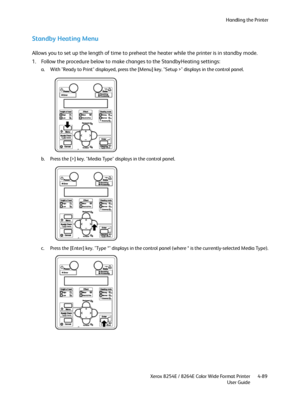 Page 173Handling the Printer
Xerox 8254E / 8264E Color Wide Format Printer
User Guide4-89
Standby Heating Menu
Allows you to set up the length of time to preheat the heater while the printer is in standby mode.
1. Follow the procedure below to make changes to the StandbyHeating settings: 
a. With "Ready to Print" displayed, press the [Menu] key. "Setup >" displays in the control panel.
b. Press the [>] key. "Media Type" displays in the control panel.
c. Press the [Enter] key. "Type...