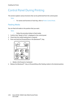 Page 176Handling the Printer
Xerox 8254E / 8264E Color Wide Format Printer
User Guide 4-92
Control Panel During Printing
This section explains various functions that can be performed from the control panel.
Note:
•For names and functions of each key, refer to Printer Control Panel.
Feeding Media
You can feed roll media to the position that you want.
Note:
•Follow the procedure below to feed media.
1. Confirm that "Ready to Print" is displayed in the control panel.
2. Check that the media loading lever is...