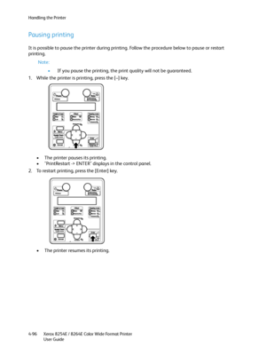 Page 180Handling the Printer
Xerox 8254E / 8264E Color Wide Format Printer
User Guide 4-96
Pausing printing
It is possible to pause the printer during printing. Follow the procedure below to pause or restart 
printing.
Note:
•If you pause the printing, the print quality will not be guaranteed.
1. While the printer is printing, press the [–] key.
• The printer pauses its printing.
• "PrintRestart -> ENTER" displays in the control panel.
2. To restart printing, press the [Enter] key.
• The printer resumes...