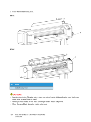 Page 204Xerox 8254E / 8264E Color Wide Format Printer
User Guide 5-20
4. Raise the media loading lever.
8264E
8254E
CAUTIONS:
• Pay attention to the following points when you cut roll media. Mishandling the razor blade may 
cause a cut on your finger or hand.
• When you hold media, do not place your finger on the media cut groove.
• Move the razor blade along the media cut groove.
No.Name
1Media loading lever
Downloaded From ManualsPrinter.com Manuals 