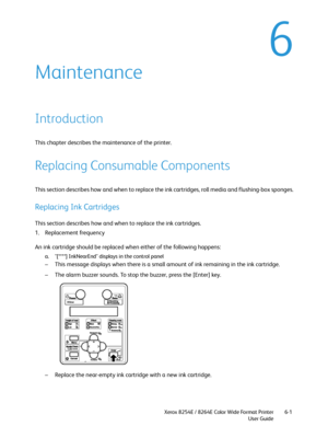 Page 207Xerox 8254E / 8264E Color Wide Format Printer
User Guide6-1
6
Maintenance
Introduction
This chapter describes the maintenance of the printer.
Replacing Consumable Components
This section describes how and when to replace the ink cartridges, roll media and flushing-box sponges.
Replacing Ink Cartridges 
This section describes how and when to replace the ink cartridges.
1. Replacement frequency
An ink cartridge should be replaced when either of the following happens:
a. "[****] InkNearEnd" displays...