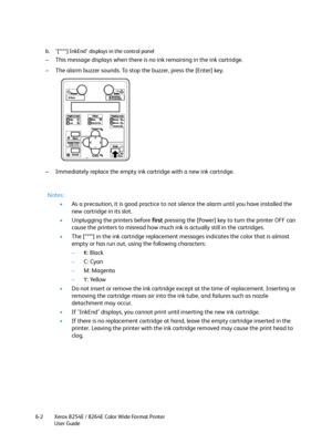 Page 208Xerox 8254E / 8264E Color Wide Format Printer
User Guide 6-2b. "[****] InkEnd" displays in the control panel
– This message displays when there is no ink remaining in the ink cartridge.
– The alarm buzzer sounds. To stop the buzzer, press the [Enter] key.
– Immediately replace the empty ink cartridge with a new ink cartridge.
Notes:
•As a precaution, it is good practice to not silence the alarm until you have installed the 
new cartridge in its slot. 
•Unplugging the printers before first...