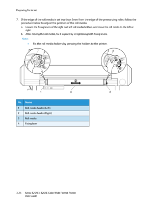 Page 62Preparing For A Job
Xerox 8254E / 8264E Color Wide Format Printer
User Guide 3-24
7. If the edge of the roll media is set less than 5mm from the edge of the pressurizing roller, follow the 
procedure below to adjust the position of the roll media.
a. Loosen the fixing levers of the right and left roll media holders, and move the roll media to the left or 
right.
b. After moving the roll media, fix it in place by re-tightening both fixing levers.
Note:
•Fix the roll media holders by pressing the holders...
