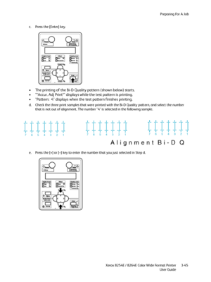 Page 83Preparing For A Job
Xerox 8254E / 8264E Color Wide Format Printer
User Guide3-45 c. Press the [Enter] key.
• The printing of the Bi-D Quality pattern (shown below) starts. 
• "*Accur. Adj Print*" displays while the test pattern is printing.
• "Pattern:  4" displays when the test pattern finishes printing.
d. Check the three print samples that were printed with the Bi-D Quality pattern, and select the number 
that is not out of alignment. The number "4" is selected in the following...