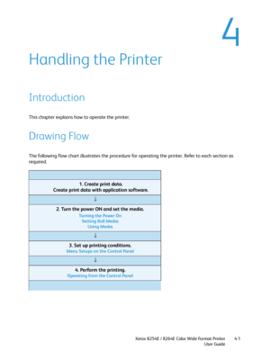 Page 85Xerox 8254E / 8264E Color Wide Format Printer
User Guide4-1
4
Handling the Printer
Introduction
This chapter explains how to operate the printer.
Drawing Flow
The following flow chart illustrates the procedure for operating the printer. Refer to each section as 
required.
          1. Create print data.
          Create print data with application software.
↓
          2. Turn the power ON and set the media.
          Turning the Power On
          Setting Roll Media
          Using Media
↓
          3....