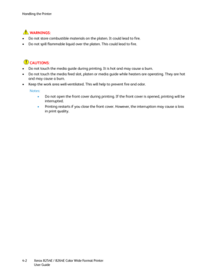 Page 86Handling the Printer
Xerox 8254E / 8264E Color Wide Format Printer
User Guide 4-2
WARNINGS:
• Do not store combustible materials on the platen. It could lead to fire.
• Do not spill flammable liquid over the platen. This could lead to fire. 
CAUTIONS:
• Do not touch the media guide during printing. It is hot and may cause a burn.
• Do not touch the media feed slot, platen or media guide while heaters are operating. They are hot 
and may cause a burn.
• Keep the work area well-ventilated. This will help...
