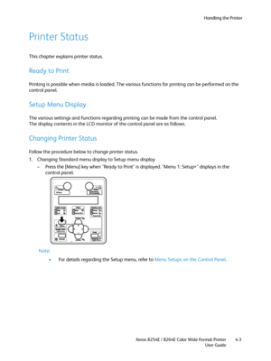 Page 87Handling the Printer
Xerox 8254E / 8264E Color Wide Format Printer
User Guide4-3
Printer Status
This chapter explains printer status.
Ready to Print
Printing is possible when media is loaded. The various functions for printing can be performed on the 
control panel.
Setup Menu Display
The various settings and functions regarding printing can be made from the control panel.
The display contents in the LCD monitor of the control panel are as follows.
Changing Printer Status
Follow the procedure below to...