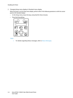 Page 88Handling the Printer
Xerox 8254E / 8264E Color Wide Format Printer
User Guide 4-4
2. Changing Setup menu display to Standard menu display
When the printer is at the Setup menu display, perform either of the following operations to shift the control 
panel to the Standard display.
– In the Setup menu, leave the keys untouched for three minutes.
– Press the [Cancel] key.
Note:
•For details regarding Status messages, refer to Status Messages.
Downloaded From ManualsPrinter.com Manuals 