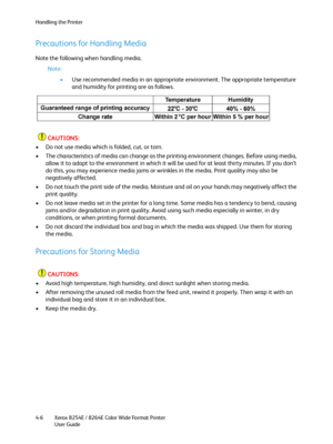 Page 90Handling the Printer
Xerox 8254E / 8264E Color Wide Format Printer
User Guide 4-6
Precautions for Handling Media
Note the following when handling media.
Note:
•Use recommended media in an appropriate environment. The appropriate temperature 
and humidity for printing are as follows.
CAUTIONS:
• Do not use media which is folded, cut, or torn.
• The characteristics of media can change as the printing environment changes. Before using media, 
allow it to adapt to the environment in which it will be used for...