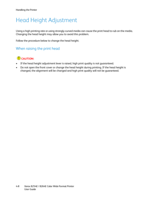 Page 92Handling the Printer
Xerox 8254E / 8264E Color Wide Format Printer
User Guide 4-8
Head Height Adjustment 
Using a high printing rate or using strongly-curved media can cause the print head to rub on the media. 
Changing the head height may allow you to avoid this problem.
Follow the procedure below to change the head height.
When raising the print head
CAUTION:
• If the head height adjustment lever is raised, high print quality is not guaranteed.
• Do not open the front cover or change the head height...