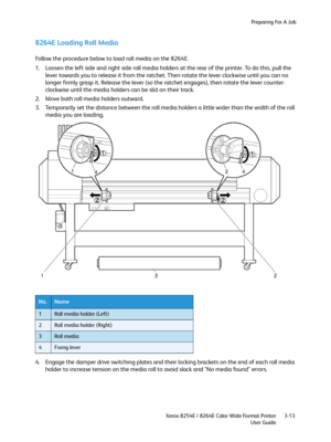 Page 51Preparing For A Job
Xerox 8254E / 8264E Color Wide Format Printer
User Guide3-13
8264E Loading Roll Media
Follow the procedure below to load roll media on the 8264E.
1. Loosen the left side and right side roll media holders at the rear of the printer. To do this, pull the 
lever towards you to release it from the ratchet. Then rotate the lever clockwise until you can no 
longer firmly grasp it. Release the lever (so the ratchet engages), then rotate the lever counter-
clockwise until the media holders...