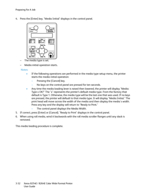 Page 70Preparing For A Job
Xerox 8254E / 8264E Color Wide Format Printer
User Guide 3-32
4. Press the [Enter] key. "Media Initial" displays in the control panel.
– The media type is set.
– Media initial operation starts.
Notes:
•If the following operations are performed in the media type setup menu, the printer 
starts the media initial operation:
–Pressing the [Cancel] key.
–No keys on the control panel are pressed for ten seconds.
•Any time the media loading lever is raised then lowered, the printer...