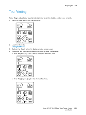 Page 71Preparing For A Job
Xerox 8254E / 8264E Color Wide Format Printer
User Guide3-33
Test Printing
Follow the procedure below to perform test printing to confirm that the printer works correctly.
1. Press the [Power] key to turn the printer ON. 
2. Load the roll media.
Setting Roll Media
3. Confirm that "Ready to Print" is displayed in the control panel.
4. Display the Test Print menu in the control panel by doing the following.
a. Press the [Menu] key. "Menu 1: Setup>" displays in the...