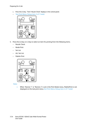 Page 72Preparing For A Job
Xerox 8254E / 8264E Color Wide Format Printer
User Guide 3-34c. Press the [>] key. "Test1: Nozzle Check" displays in the control panel.
–Test Print Menu (Setup item 2 of 7 total)
5. Press the [+] key or [–] key to select an item for printing from the following items.
– Nozzle Check
–Mode Print
–Set List
– ALL Set List
–Palette Print
Note:
•When "Banner 1" or "Banner 2" is set in the Print Mode menu, PalettePrint is not 
displayed on the test print menu.Test...