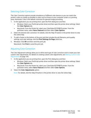 Page 103Printing
ColorQube 8570/8870 Color Printer
User Guide103
Selecting Color Correction
The Color Correction options provide simulations of different color devices so you can match the 
printer’s colors as closely as possible to colors such as those on your computer screen or a printing 
press. Automatic Color is the default correction for general image processing.
1. In the application you are printing from, open the Print dialog box and then:
• Windows: Select your PostScript printer driver and then open...