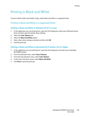 Page 105Printing
ColorQube 8570/8870 Color Printer
User Guide105
Printing in Black and White
To print in black, white, and shades of gray, select black and white in a supported driver.
Printing in Black and White in a Supported Driver
Printing in Black and White in Windows XP SP1 or Later
1. In the application you are printing from, open the Print dialog box, select your PostScript printer 
driver and then open the printer driver settings.
2. Select the Color Options tab.
3. Select the Black and White option.
4....