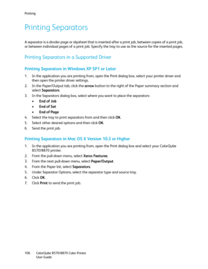 Page 106Printing
ColorQube 8570/8870 Color Printer
User Guide 106
Printing Separators
A separator is a divider page or slipsheet that is inserted after a print job, between copies of a print job, 
or between individual pages of a print job. Specify the tray to use as the source for the inserted pages.
Printing Separators in a Supported Driver
Printing Separators in Windows XP SP1 or Later
1. In the application you are printing from, open the Print dialog box, select your printer driver and 
then open the printer...