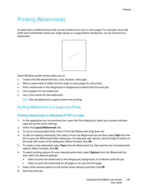 Page 109Printing
ColorQube 8570/8870 Color Printer
User Guide109
Printing Watermarks
A watermark is additional text that can be printed across one or more pages. For example, terms like 
Draft and Confidential, which you might stamp on a page before distribution, can be inserted as a 
watermark.
Some Windows printer drivers allow you to:
• Create and edit watermark text, color, location, and angle.
• Place a watermark on either the first page or every page of a document.
• Print a watermark in the foreground or...