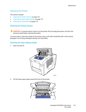 Page 121Maintenance
ColorQube 8570/8870 Color Printer
User Guide121
Cleaning the Printer
This section includes:
•Cleaning the Printer Exterior on page 121
•Cleaning the Paper Release Blade on page 121
•Cleaning the Feed Rollers on page 123
Cleaning the Printer Exterior
WARNING:To prevent electric shock, turn the printer off and unplug the power cord from the 
electrical outlet before cleaning the printer.
To remove stains, clean the outside of the printer using a soft cloth moistened with a mild, neutral...