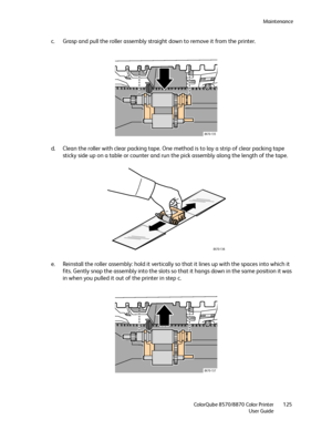 Page 125Maintenance
ColorQube 8570/8870 Color Printer
User Guide125
c. Grasp and pull the roller assembly straight down to remove it from the printer.
d. Clean the roller with clear packing tape. One method is to lay a strip of clear packing tape 
sticky side up on a table or counter and run the pick assembly along the length of the tape.
e. Reinstall the roller assembly: hold it vertically so that it lines up with the spaces into which it 
fits. Gently snap the assembly into the slots so that it hangs down in...