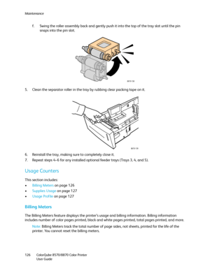 Page 126Maintenance
ColorQube 8570/8870 Color Printer
User Guide 126
f. Swing the roller assembly back and gently push it into the top of the tray slot until the pin 
snaps into the pin slot.
5. Clean the separator roller in the tray by rubbing clear packing tape on it.
6. Reinstall the tray, making sure to completely close it.
7. Repeat steps 4–6 for any installed optional feeder trays (Trays 3, 4, and 5).
Usage Counters
This section includes:
•Billing Meters on page 126
•Supplies Usage on page 127
•Usage...