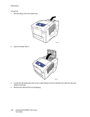 Page 128Maintenance
ColorQube 8570/8870 Color Printer
User Guide 128
To load ink:
1. Remove paper from the output tray.
2. Open ink loader door C.
3. Locate the ink-loading bin that is low. A label above each bin indicates the solid ink color and 
shape for that bin.
4. Remove the solid ink from its packaging.
8X70-097
8X70-128
Downloaded From ManualsPrinter.com Manuals 