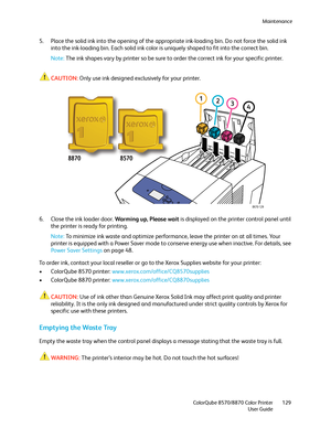 Page 129Maintenance
ColorQube 8570/8870 Color Printer
User Guide129
5. Place the solid ink into the opening of the appropriate ink-loading bin. Do not force the solid ink 
into the ink-loading bin. Each solid ink color is uniquely shaped to fit into the correct bin.
Note:The ink shapes vary by printer so be sure to order the correct ink for your specific printer.
CAUTION:Only use ink designed exclusively for your printer.
6. Close the ink loader door. Warming up, Please wait is displayed on the printer control...