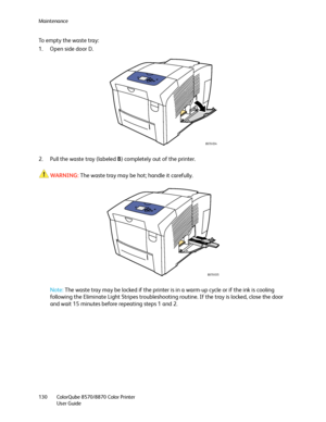 Page 130Maintenance
ColorQube 8570/8870 Color Printer
User Guide 130
To empty the waste tray:
1. Open side door D.
2. Pull the waste tray (labeled B) completely out of the printer.
WARNING:The waste tray may be hot; handle it carefully.
Note:The waste tray may be locked if the printer is in a warm-up cycle or if the ink is cooling 
following the Eliminate Light Stripes troubleshooting routine. If the tray is locked, close the door 
and wait 15 minutes before repeating steps 1 and 2.
8X70-034
8X70-035
Downloaded...