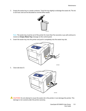 Page 131Maintenance
ColorQube 8570/8870 Color Printer
User Guide131
3. Empty the waste tray in a waste container. Twist the tray slightly to dislodge the waste ink. The ink 
is non-toxic and can be discarded as normal office waste.
Note:The waste tray must be out of the printer for more than five seconds or you will continue to 
receive an Empty Waste Tray message on the control panel.
4. Insert the waste tray into the printer and push it completely into the waste tray slot.
5. Close side door D.
CAUTION:Do not...