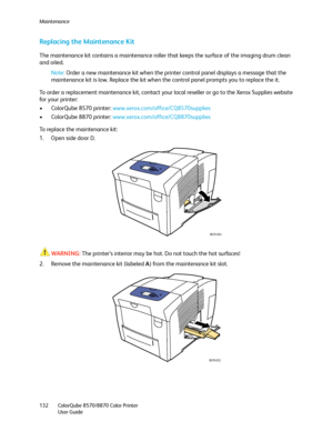 Page 132Maintenance
ColorQube 8570/8870 Color Printer
User Guide 132
Replacing the Maintenance Kit
The maintenance kit contains a maintenance roller that keeps the surface of the imaging drum clean 
and oiled.
Note:Order a new maintenance kit when the printer control panel displays a message that the 
maintenance kit is low. Replace the kit when the control panel prompts you to replace the it.
To order a replacement maintenance kit, contact your local reseller or go to the Xerox Supplies website 
for your...