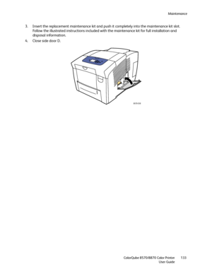 Page 133Maintenance
ColorQube 8570/8870 Color Printer
User Guide133
3. Insert the replacement maintenance kit and push it completely into the maintenance kit slot. 
Follow the illustrated instructions included with the maintenance kit for full installation and 
disposal information.
4. Close side door D.
8X70-038
Downloaded From ManualsPrinter.com Manuals 