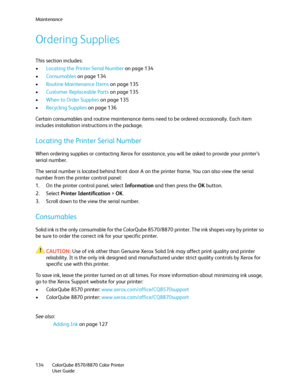 Page 134Maintenance
ColorQube 8570/8870 Color Printer
User Guide 134
Ordering Supplies
This section includes:
•Locating the Printer Serial Number on page 134
•Consumables on page 134
•Routine Maintenance Items on page 135
•Customer Replaceable Parts on page 135
•When to Order Supplies on page 135
•Recycling Supplies on page 136
Certain consumables and routine maintenance items need to be ordered occasionally. Each item 
includes installation instructions in the package.
Locating the Printer Serial Number
When...