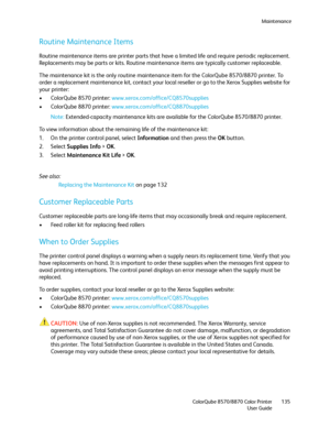 Page 135Maintenance
ColorQube 8570/8870 Color Printer
User Guide135
Routine Maintenance Items
Routine maintenance items are printer parts that have a limited life and require periodic replacement. 
Replacements may be parts or kits. Routine maintenance items are typically customer replaceable.
The maintenance kit is the only routine maintenance item for the ColorQube 8570/8870 printer. To 
order a replacement maintenance kit, contact your local reseller or go to the Xerox Supplies website for 
your printer:
•...