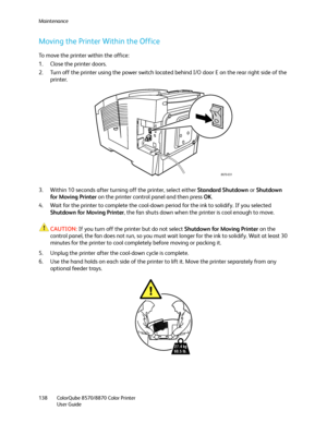 Page 138Maintenance
ColorQube 8570/8870 Color Printer
User Guide 138
Moving the Printer Within the Office
To move the printer within the office:
1. Close the printer doors.
2. Turn off the printer using the power switch located behind I/O door E on the rear right side of the 
printer.
3. Within 10 seconds after turning off the printer, select either Standard Shutdown or Shutdown 
for Moving Printer on the printer control panel and then press OK.
4. Wait for the printer to complete the cool-down period for the...