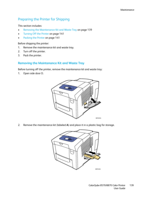 Page 139Maintenance
ColorQube 8570/8870 Color Printer
User Guide139
Preparing the Printer for Shipping
This section includes:
•Removing the Maintenance Kit and Waste Tray on page 139
•Turning Off the Printer on page 141
•Packing the Printer on page 141
Before shipping the printer:
1. Remove the maintenance kit and waste tray.
2. Turn off the printer.
3. Pack the printer.
Removing the Maintenance Kit and Waste Tray
Before turning off the printer, remove the maintenance kit and waste tray:
1. Open side door D.
2....