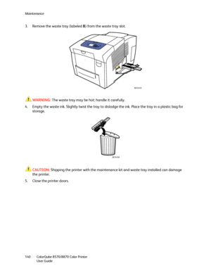 Page 140Maintenance
ColorQube 8570/8870 Color Printer
User Guide 140
3. Remove the waste tray (labeled B) from the waste tray slot.
WARNING:The waste tray may be hot; handle it carefully.
4. Empty the waste ink. Slightly twist the tray to dislodge the ink. Place the tray in a plastic bag for 
storage.
CAUTION:Shipping the printer with the maintenance kit and waste tray installed can damage 
the printer.
5. Close the printer doors.
8X70-035
8X70-036
Downloaded From ManualsPrinter.com Manuals 