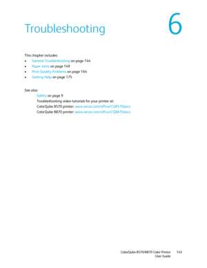 Page 143ColorQube 8570/8870 Color Printer
User Guide143
6Troubleshooting
This chapter includes:
•General Troubleshooting on page 144
•Paper Jams on page 149
•Print-Quality Problems on page 164
•Getting Help on page 175
See also: 
Safety on page 9
Troubleshooting video tutorials for your printer at:
ColorQube 8570 printer: www.xerox.com/office/CQ8570docs
ColorQube 8870 printer: www.xerox.com/office/CQ8870docs
Downloaded From ManualsPrinter.com Manuals 