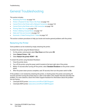 Page 144Troubleshooting
ColorQube 8570/8870 Color Printer
User Guide 144
General Troubleshooting
This section includes:
•Restarting the Printer on page 144
•Printer is Powered On But There is No Power on page 145
•Cannot Print to the Printer with a Network Connection on page 145
•Cannot Print to the Printer with a USB Connection on page 146
•Printing Takes Too Long on page 146
•Printer is Making Unusual Noises on page 147
•Date and Time are Incorrect on page 147
•Automatic 2-Sided Printing Prints 1-Sided on page...