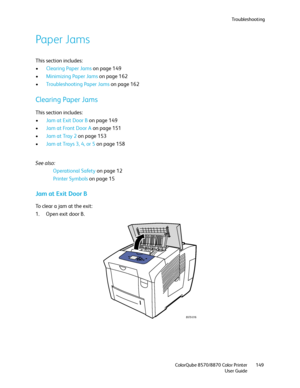 Page 149Troubleshooting
ColorQube 8570/8870 Color Printer
User Guide149
Paper Jams
This section includes:
•Clearing Paper Jams on page 149
•Minimizing Paper Jams on page 162
•Troubleshooting Paper Jams on page 162
Clearing Paper Jams
This section includes:
•Jam at Exit Door B on page 149
•Jam at Front Door A on page 151
•Jam at Tray 2 on page 153
•Jam at Trays 3, 4, or 5 on page 158
See also: 
Operational Safety on page 12
Printer Symbols on page 15
Jam at Exit Door B
To clear a jam at the exit:
1. Open exit...