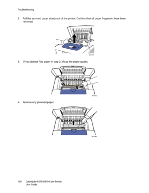 Page 150Troubleshooting
ColorQube 8570/8870 Color Printer
User Guide 150
2. Pull the jammed paper slowly out of the printer. Confirm that all paper fragments have been 
removed.
3. If you did not find paper in step 2, lift up the paper guides.
4. Remove any jammed paper.
8X70-017
8X70-042
1 2
8X70-065
Downloaded From ManualsPrinter.com Manuals 