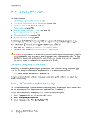 Page 164Troubleshooting
ColorQube 8570/8870 Color Printer
User Guide 164
Print-Quality Problems
This section includes:
•Controlling the Quality of Your Prints on page 164
•Printing the Troubleshooting Print Quality Page on page 164
•Selecting a Print-Quality Mode on page 165
•Adjusting Color on page 166
•Troubleshooting Print-Quality Problems on page 168
•Removing Print Smears on page 172
•Eliminating Light Stripes on page 172
•Substituting an Ink Jet on page 173
Your ColorQube 8570/8870 printer is designed to...