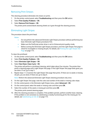 Page 172Troubleshooting
ColorQube 8570/8870 Color Printer
User Guide 172
Removing Print Smears
This cleaning procedure eliminates ink smears on prints.
1. On the printer control panel, select Tro u b l e s h o o t i n g and then press the OK button.
2. Select Print Quality Problems > OK.
3. Select Remove Print Smears > OK.
The printer prints several blank cleaning sheets as it goes through the cleaning process.
Eliminating Light Stripes
This procedure cleans the print head.
Notes:
•Do not perform the advanced...