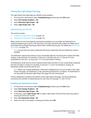Page 173Troubleshooting
ColorQube 8570/8870 Color Printer
User Guide173
Printing the Light Stripes Test Page
The Light Stripes Test page helps you identify ink jet problems.
1. On the printer control panel, select Tro u b l e s h o o t i n g and then press the OK button.
2. Select Print Quality Problems > OK.
3. Select Eliminate Light Stripes > OK.
4. Select Light Stripes Test > OK.
Substituting an Ink Jet
This section includes:
•Enabling Jet Substitution Mode on page 173
•Disabling Jet Substitution Mode on page...