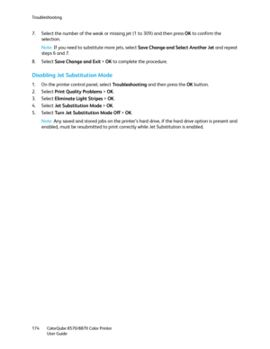 Page 174Troubleshooting
ColorQube 8570/8870 Color Printer
User Guide 174
7. Select the number of the weak or missing jet (1 to 309) and then press OK to confirm the 
selection.
Note:If you need to substitute more jets, select Save Change and Select Another Jet and repeat 
steps 6 and 7.
8. Select Save Change and Exit > OK to complete the procedure.
Disabling Jet Substitution Mode
1. On the printer control panel, select Tro u b l e s h o o t i n g and then press the OK button.
2. Select Print Quality Problems >...