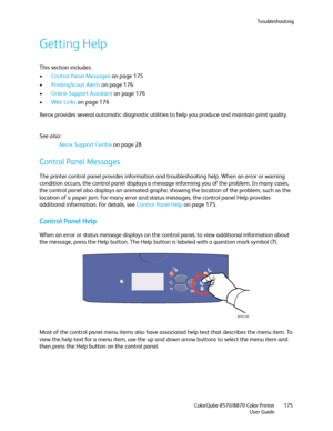 Page 175Troubleshooting
ColorQube 8570/8870 Color Printer
User Guide175
Getting Help
This section includes:
•Control Panel Messages on page 175
•PrintingScout Alerts on page 176
•Online Support Assistant on page 176
•We b L i nk s on page 176
Xerox provides several automatic diagnostic utilities to help you produce and maintain print quality.
See also: 
Xerox Support Centre on page 28
Control Panel Messages
The printer control panel provides information and troubleshooting help. When an error or warning...