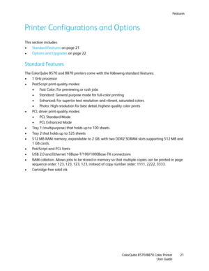 Page 21Fe a t u r e s
ColorQube 8570/8870 Color Printer
User Guide21
Printer Configurations and Options
This section includes:
•Standard Features on page 21
•Options and Upgrades on page 22
Standard Features
The ColorQube 8570 and 8870 printers come with the following standard features:
•1 GHz processor
• PostScript print-quality modes:
• Fast Color: For previewing or rush jobs
• Standard: General purpose mode for full-color printing
• Enhanced: For superior text resolution and vibrant, saturated colors
•...