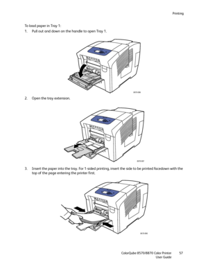 Page 57Printing
ColorQube 8570/8870 Color Printer
User Guide57
To load paper in Tray 1:
1. Pull out and down on the handle to open Tray 1.
2. Open the tray extension.
3. Insert the paper into the tray. For 1-sided printing, insert the side to be printed facedown with the 
top of the page entering the printer first.
8X70-006
8X70-007
8X70-090
Downloaded From ManualsPrinter.com Manuals 
